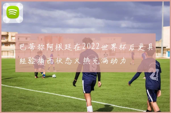 巴蒂称阿根廷在2022世界杯后更具经验梅西状态火热充满动力