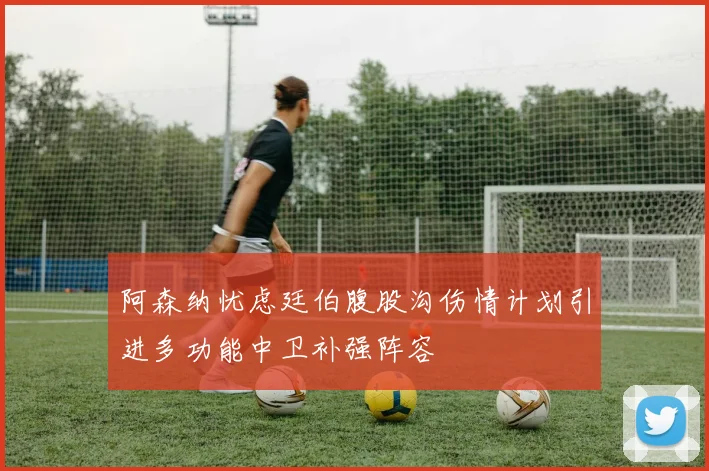 阿森纳忧虑廷伯腹股沟伤情计划引进多功能中卫补强阵容