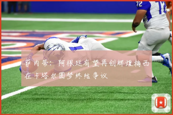 萨内蒂：阿根廷有望再创辉煌梅西在卡塔尔圆梦终结争议