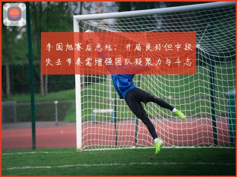 李国旭赛后总结：开局良好但中段失去节奏需增强团队凝聚力与斗志