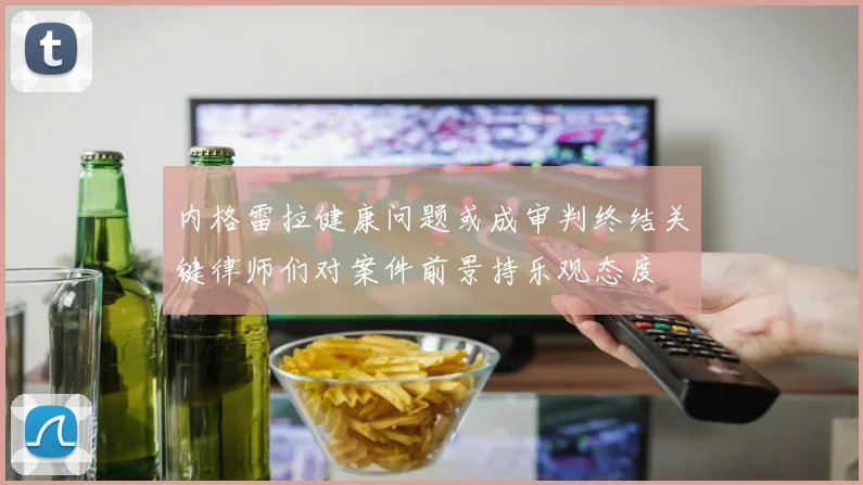 内格雷拉健康问题或成审判终结关键律师们对案件前景持乐观态度