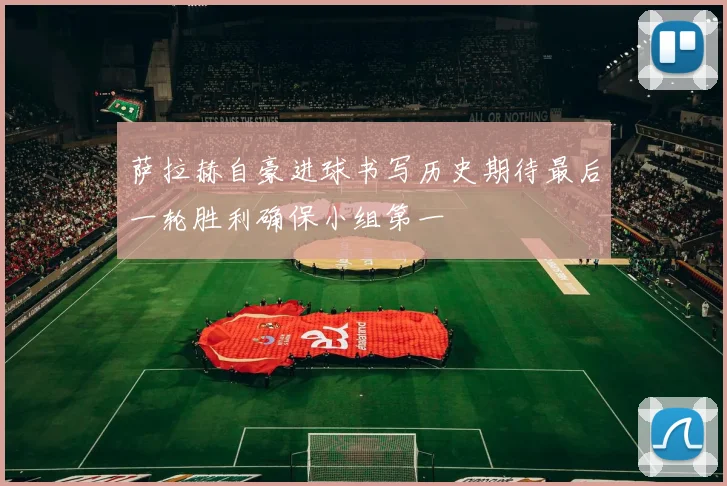 萨拉赫自豪进球书写历史期待最后一轮胜利确保小组第一