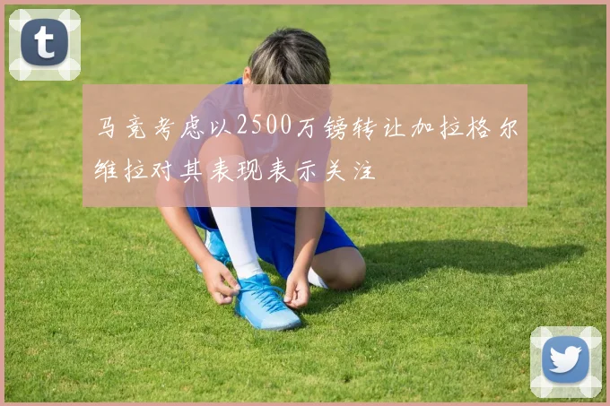 马竞考虑以2500万镑转让加拉格尔维拉对其表现表示关注