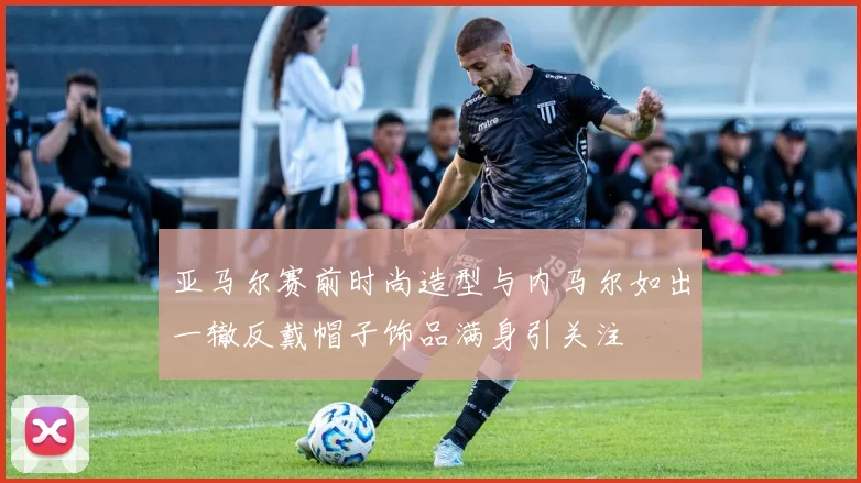 亚马尔赛前时尚造型与内马尔如出一辙反戴帽子饰品满身引关注