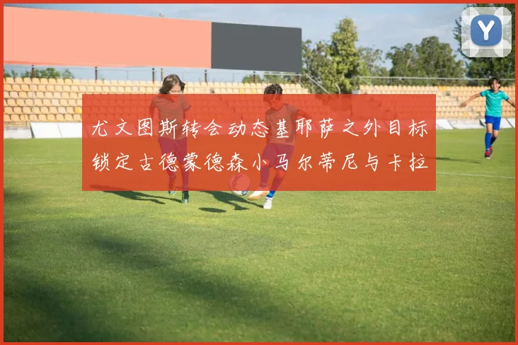 尤文图斯转会动态基耶萨之外目标锁定古德蒙德森小马尔蒂尼与卡拉斯科