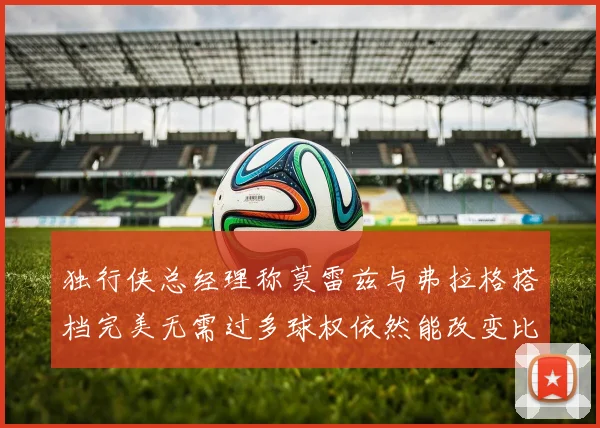 独行侠总经理称莫雷兹与弗拉格搭档完美无需过多球权依然能改变比赛局势