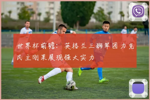 世界杯前瞻：英格兰三狮军团力克民主刚果展现强大实力
