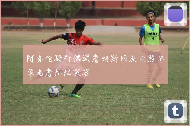 阿克伦骑行偶遇詹姆斯网友合照记录老詹灿烂笑容