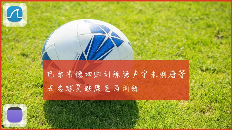 巴尔韦德回归训练场卢宁米利唐等五名球员缺席皇马训练