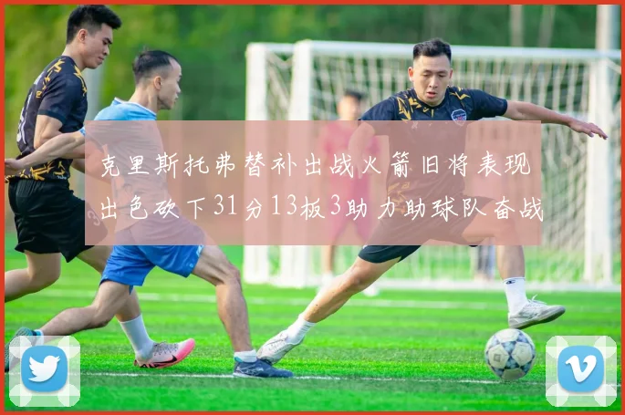 克里斯托弗替补出战火箭旧将表现出色砍下31分13板3助力助球队奋战