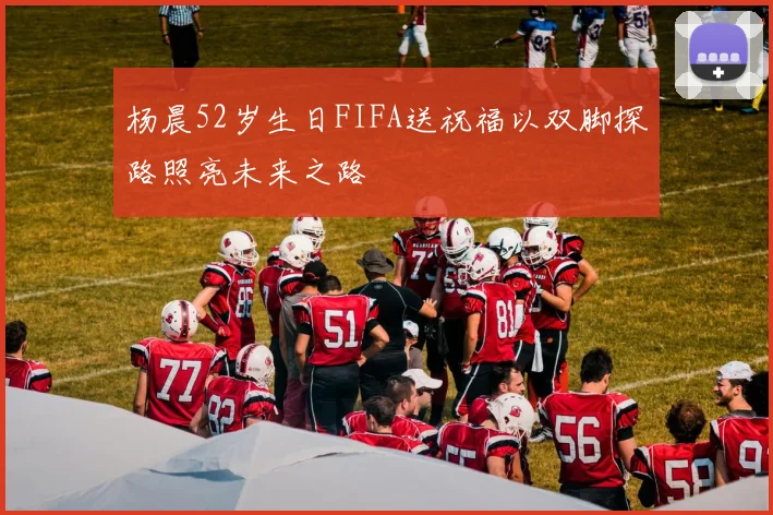 杨晨52岁生日FIFA送祝福以双脚探路照亮未来之路