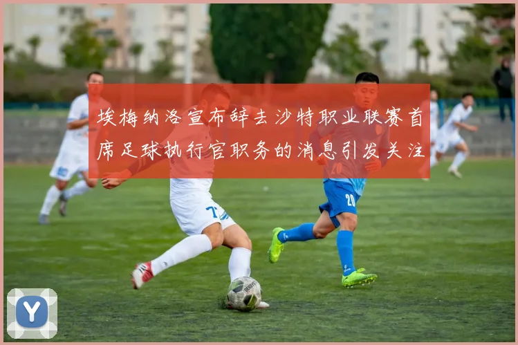 埃梅纳洛宣布辞去沙特职业联赛首席足球执行官职务的消息引发关注