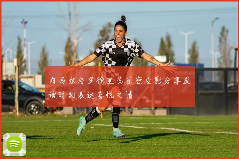 内马尔与罗德里戈亲密合影分享友谊时刻表达喜悦之情