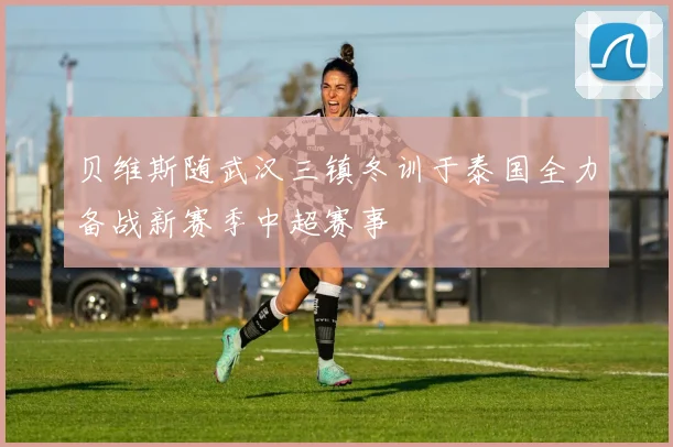 贝维斯随武汉三镇冬训于泰国全力备战新赛季中超赛事