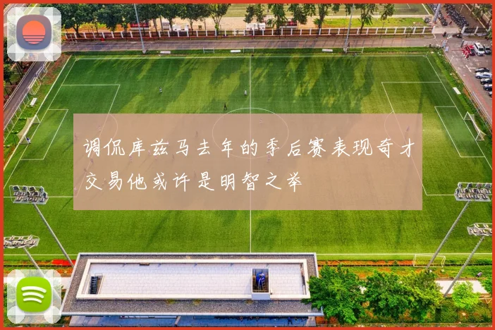 调侃库兹马去年的季后赛表现奇才交易他或许是明智之举