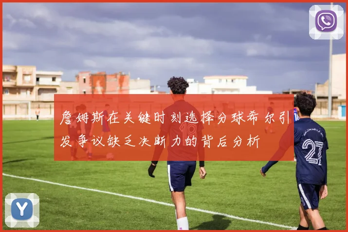 詹姆斯在关键时刻选择分球希尔引发争议缺乏决断力的背后分析