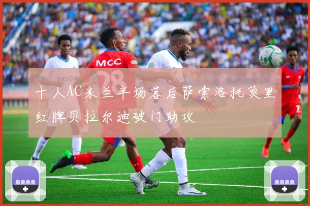 十人AC米兰半场落后萨索洛托莫里红牌贝拉尔迪破门助攻