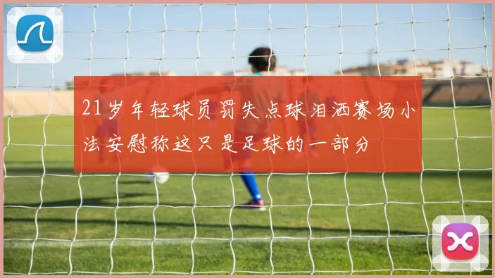 21岁年轻球员罚失点球泪洒赛场小法安慰称这只是足球的一部分