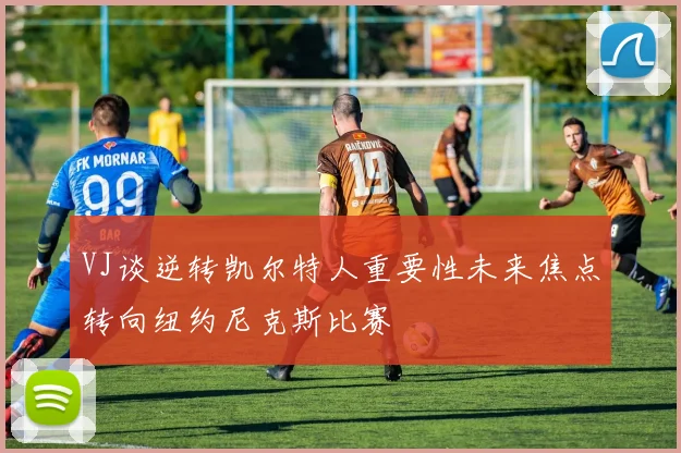 VJ谈逆转凯尔特人重要性未来焦点转向纽约尼克斯比赛