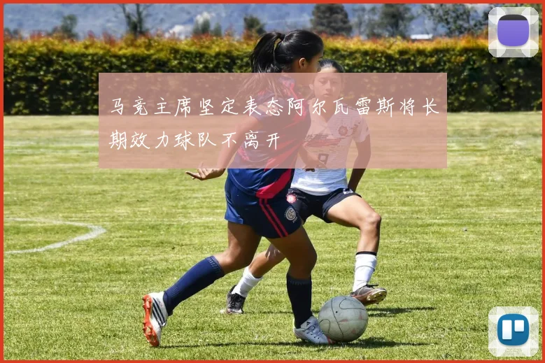 马竞主席坚定表态阿尔瓦雷斯将长期效力球队不离开