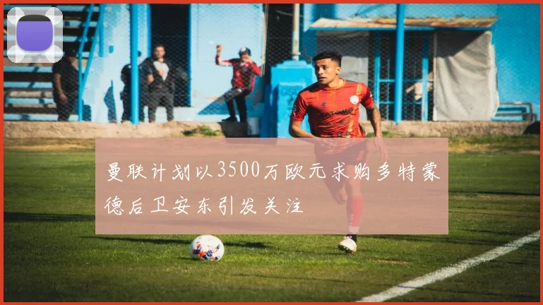 曼联计划以3500万欧元求购多特蒙德后卫安东引发关注