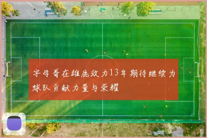 字母哥在雄鹿效力13年期待继续为球队贡献力量与荣耀