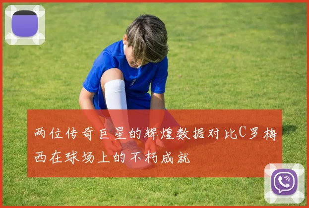 两位传奇巨星的辉煌数据对比C罗梅西在球场上的不朽成就