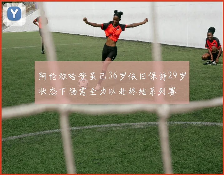 阿伦称哈登虽已36岁依旧保持29岁状态下场需全力以赴终结系列赛