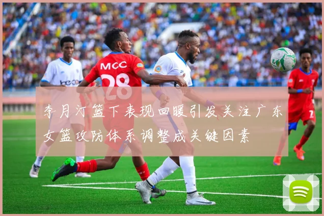 李月汀篮下表现回暖引发关注广东女篮攻防体系调整成关键因素