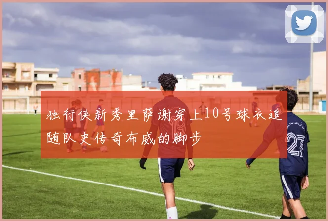 独行侠新秀里萨谢穿上10号球衣追随队史传奇布威的脚步