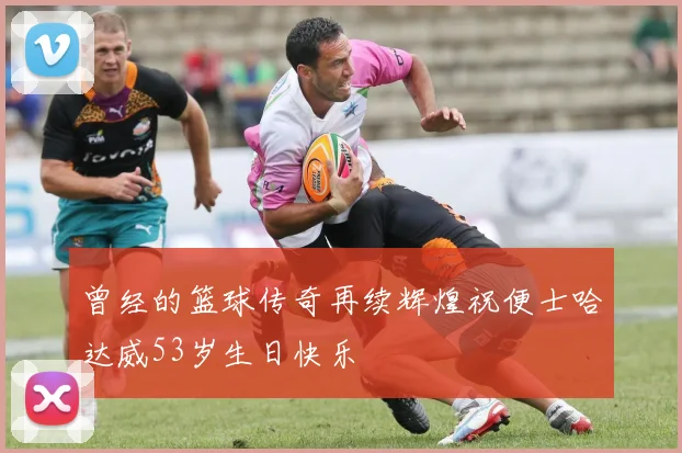 曾经的篮球传奇再续辉煌祝便士哈达威53岁生日快乐