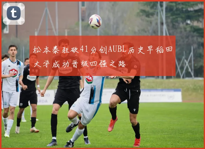 松本泰狂砍41分创AUBL历史早稻田大学成功晋级四强之路