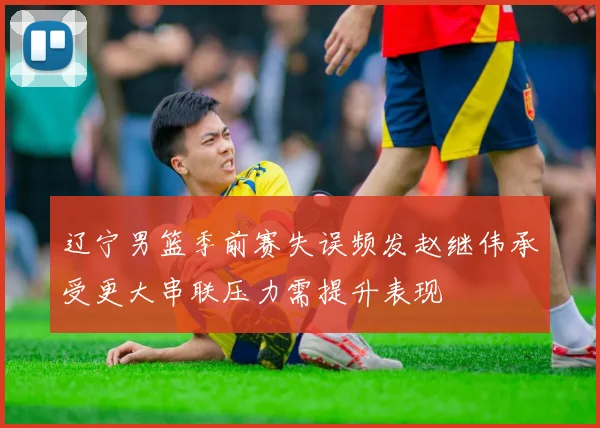 辽宁男篮季前赛失误频发赵继伟承受更大串联压力需提升表现