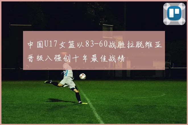 中国U17女篮以83-60战胜拉脱维亚晋级八强创十年最佳战绩