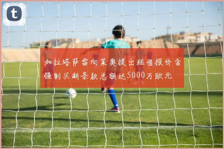 加拉塔萨雷向莱奥提出租借报价含强制买断条款总额达5000万欧元