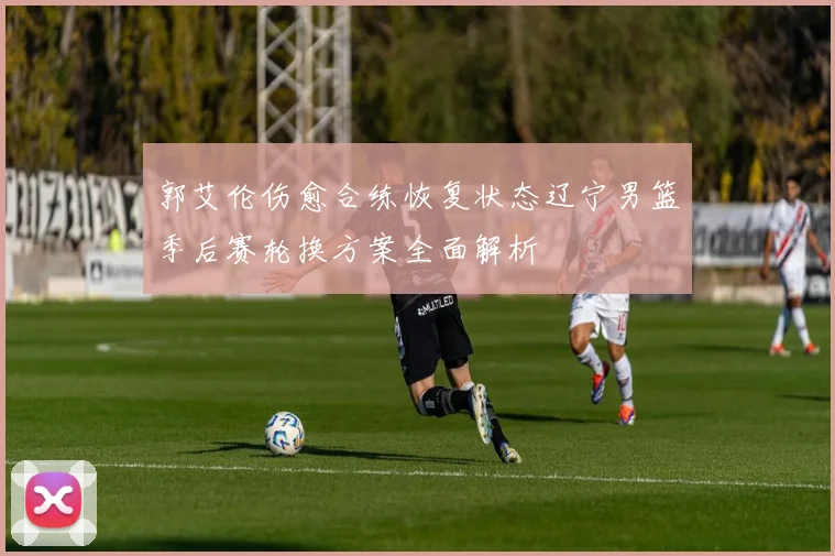 郭艾伦伤愈合练恢复状态辽宁男篮季后赛轮换方案全面解析